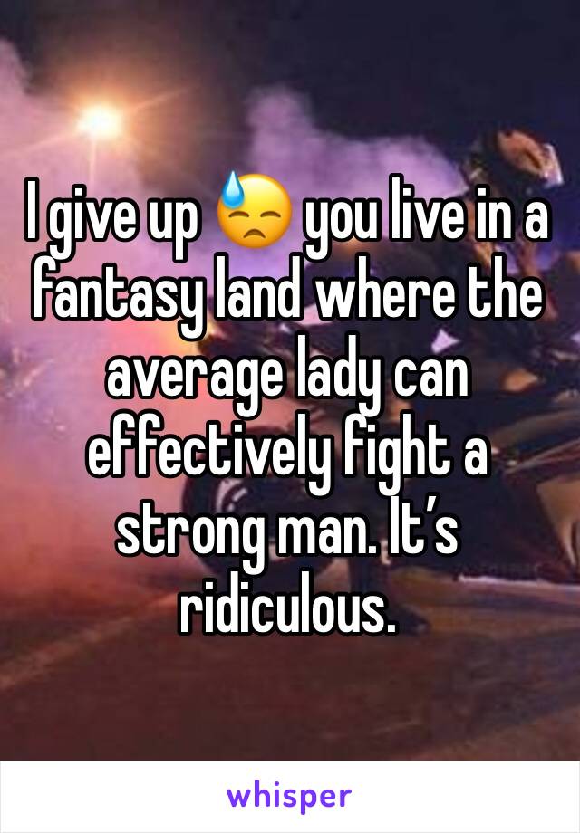 I give up 😓 you live in a fantasy land where the average lady can effectively fight a strong man. It’s ridiculous.