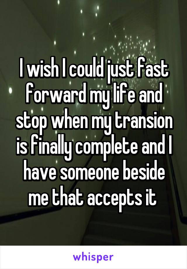 I wish I could just fast forward my life and stop when my transion is finally complete and I have someone beside me that accepts it 