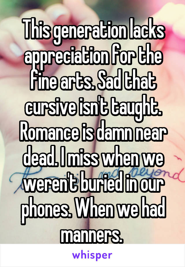 This generation lacks appreciation for the fine arts. Sad that cursive isn't taught. Romance is damn near dead. I miss when we weren't buried in our phones. When we had manners. 