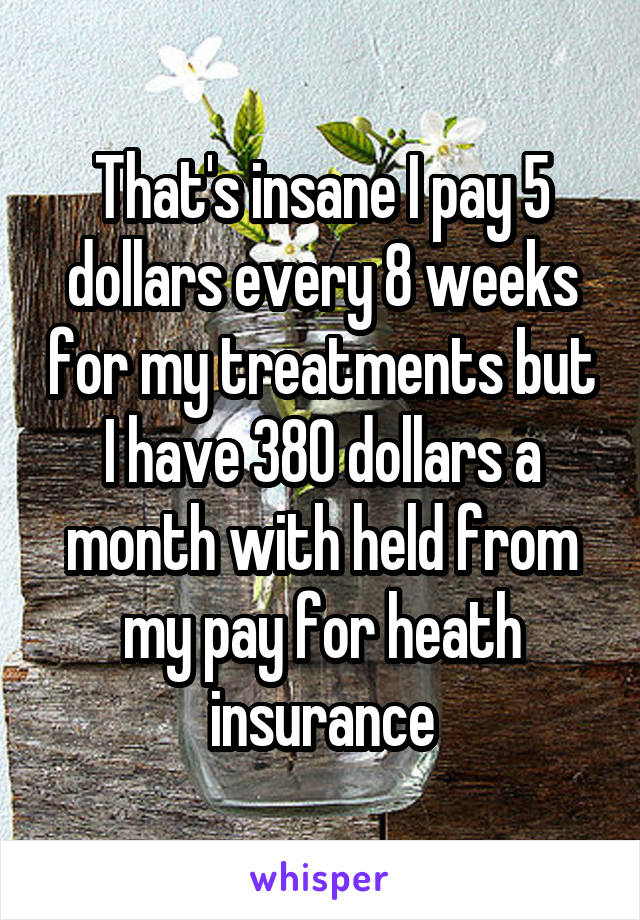 That's insane I pay 5 dollars every 8 weeks for my treatments but I have 380 dollars a month with held from my pay for heath insurance