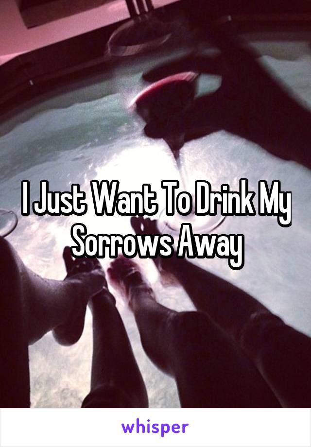 I Just Want To Drink My Sorrows Away