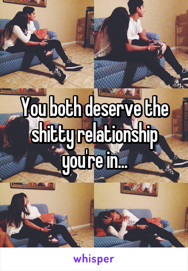 You both deserve the shitty relationship you're in...