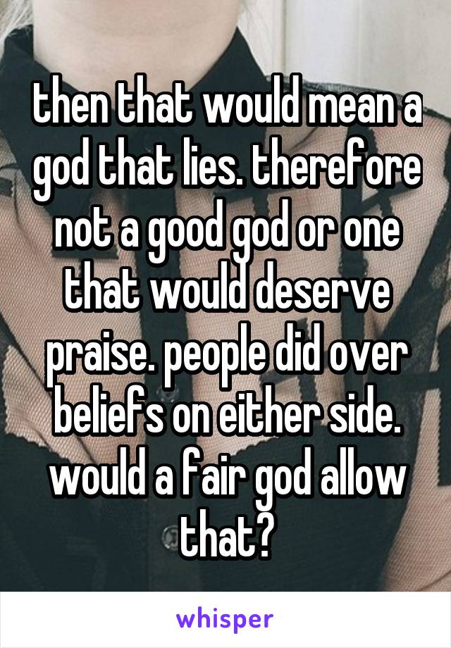 then that would mean a god that lies. therefore not a good god or one that would deserve praise. people did over beliefs on either side. would a fair god allow that?