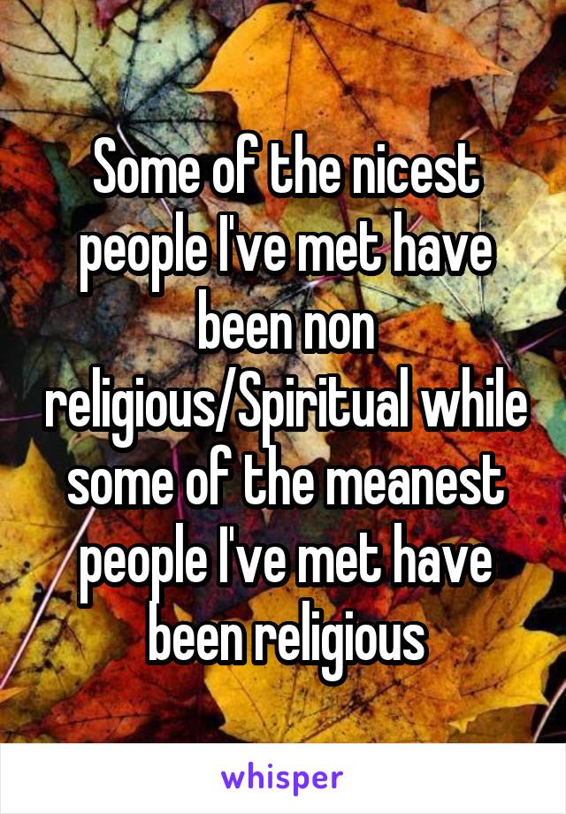 Some of the nicest people I've met have been non religious/Spiritual while some of the meanest people I've met have been religious