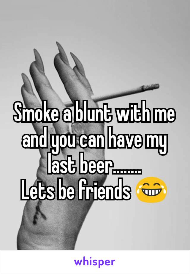 Smoke a blunt with me and you can have my last beer........
Lets be friends 😂