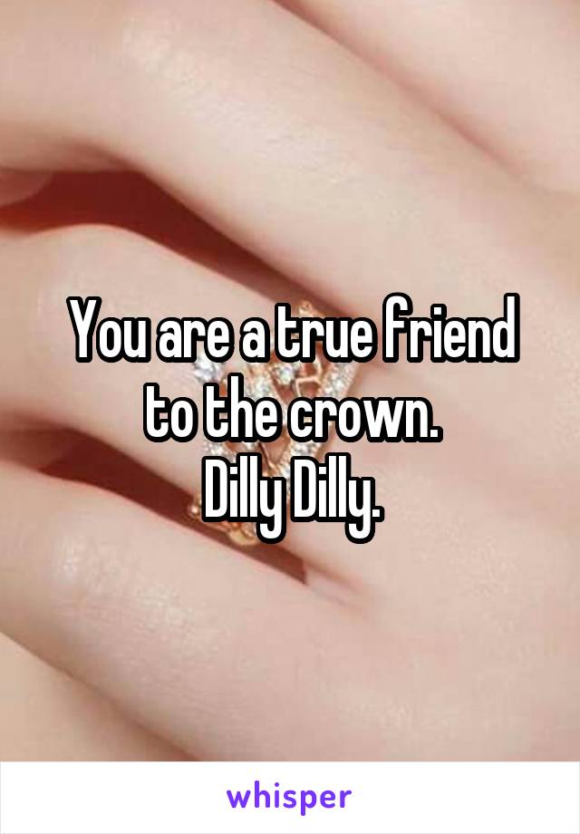 You are a true friend to the crown.
Dilly Dilly.