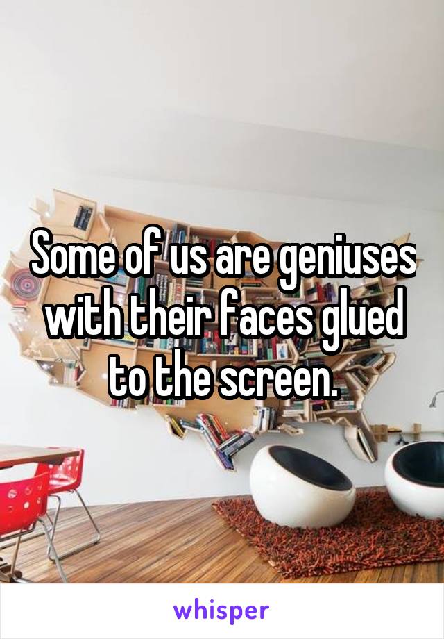 Some of us are geniuses with their faces glued to the screen.