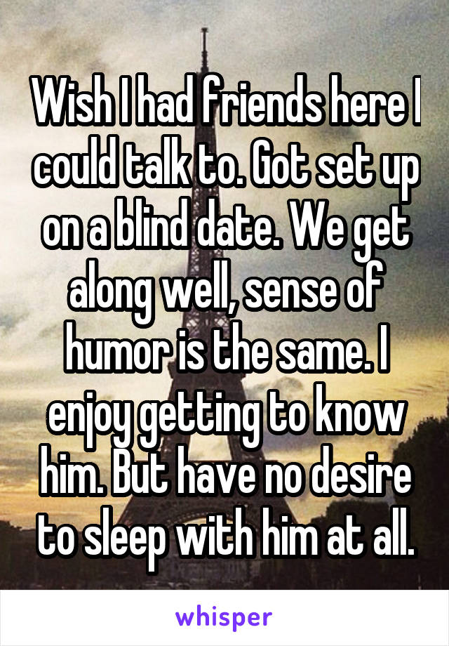 Wish I had friends here I could talk to. Got set up on a blind date. We get along well, sense of humor is the same. I enjoy getting to know him. But have no desire to sleep with him at all.