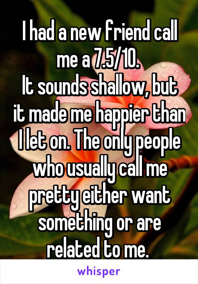 I had a new friend call me a 7.5/10. 
It sounds shallow, but it made me happier than I let on. The only people who usually call me pretty either want something or are related to me. 