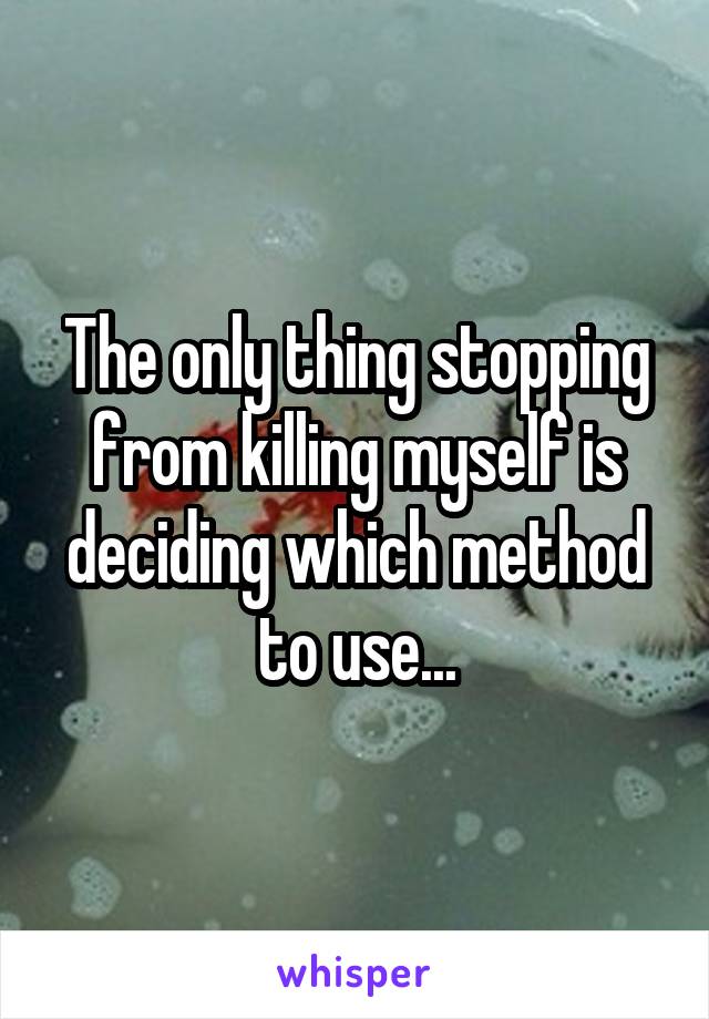 The only thing stopping from killing myself is deciding which method to use...