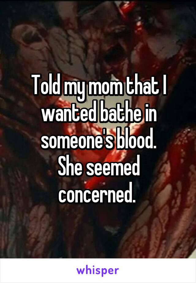 Told my mom that I wanted bathe in someone's blood.
She seemed concerned. 