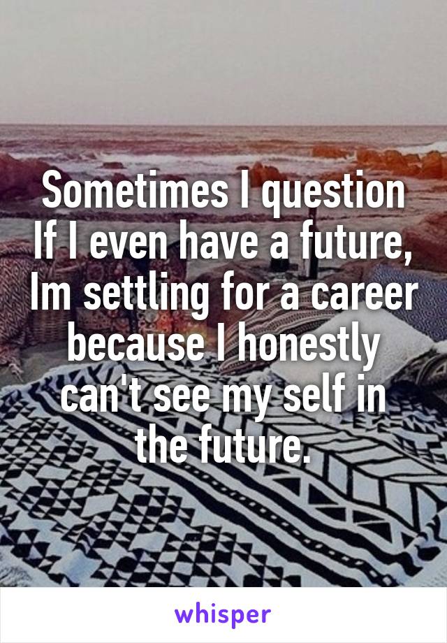 Sometimes I question If I even have a future, Im settling for a career because I honestly can't see my self in the future.