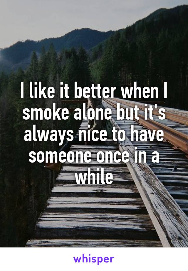 I like it better when I smoke alone but it's always nice to have someone once in a while