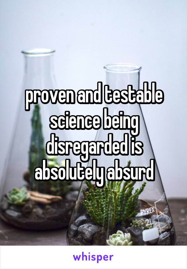 proven and testable science being disregarded is absolutely absurd