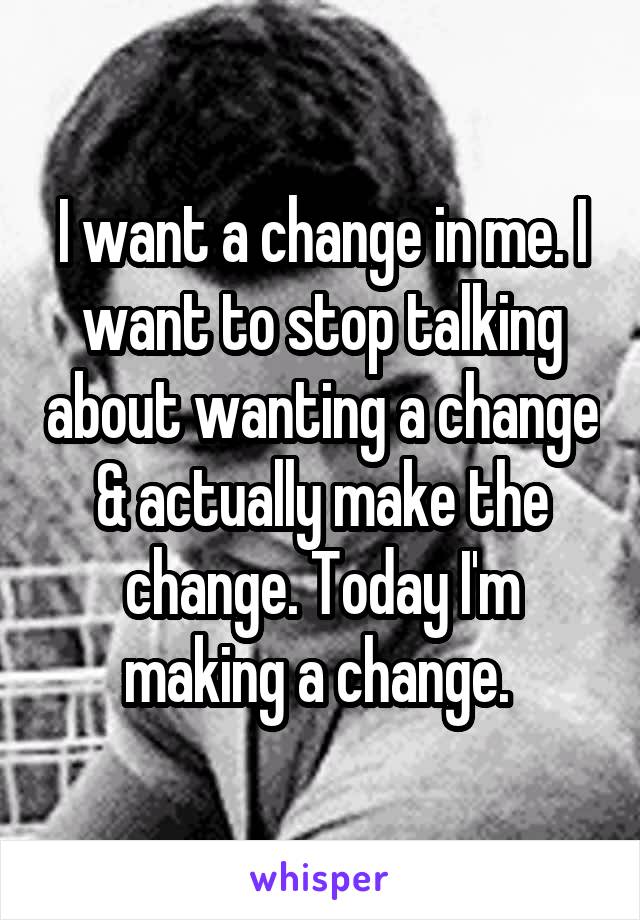 I want a change in me. I want to stop talking about wanting a change & actually make the change. Today I'm making a change. 