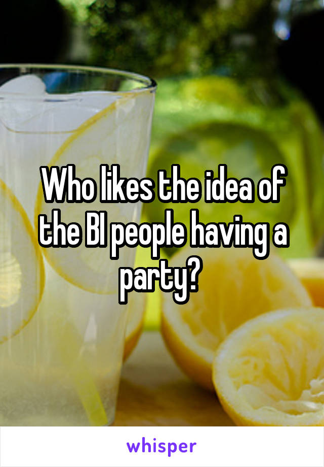 Who likes the idea of the BI people having a party? 