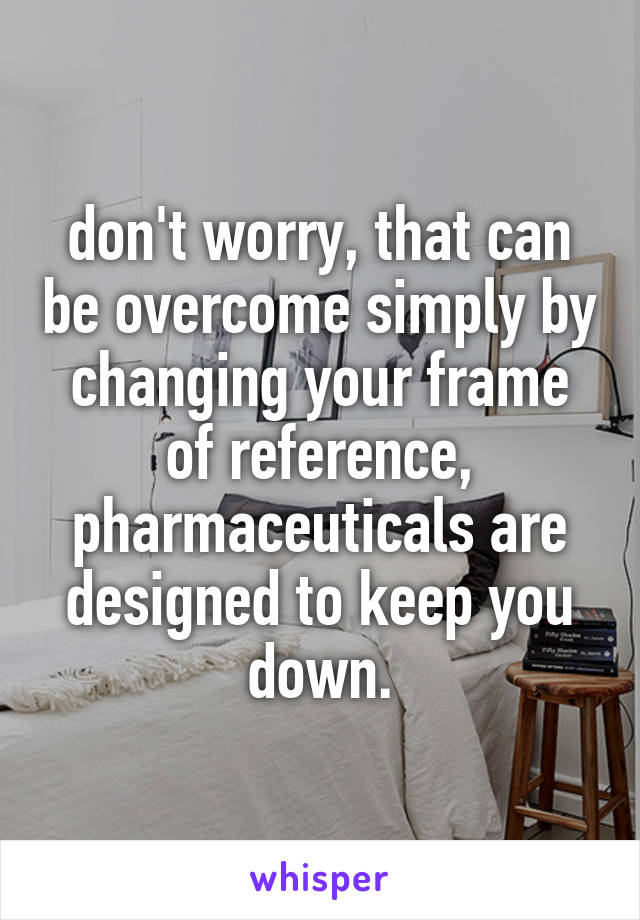 don't worry, that can be overcome simply by changing your frame of reference, pharmaceuticals are designed to keep you down.