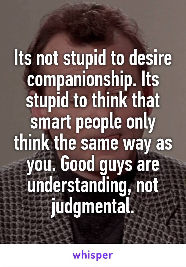 Its not stupid to desire companionship. Its stupid to think that smart people only think the same way as you. Good guys are understanding, not judgmental.