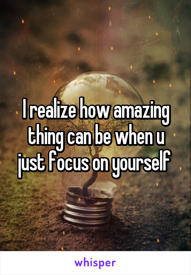 I realize how amazing thing can be when u just focus on yourself 