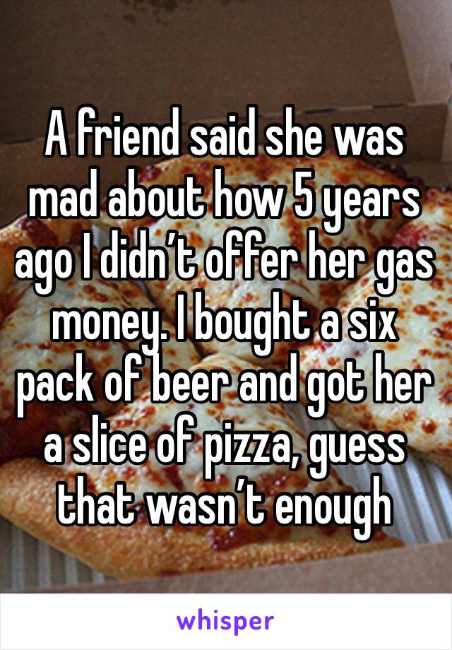 A friend said she was mad about how 5 years ago I didn’t offer her gas money. I bought a six pack of beer and got her a slice of pizza, guess that wasn’t enough 