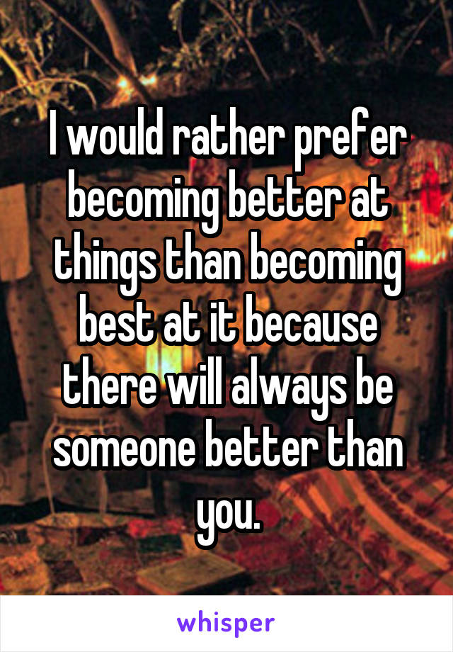 I would rather prefer becoming better at things than becoming best at it because there will always be someone better than you.