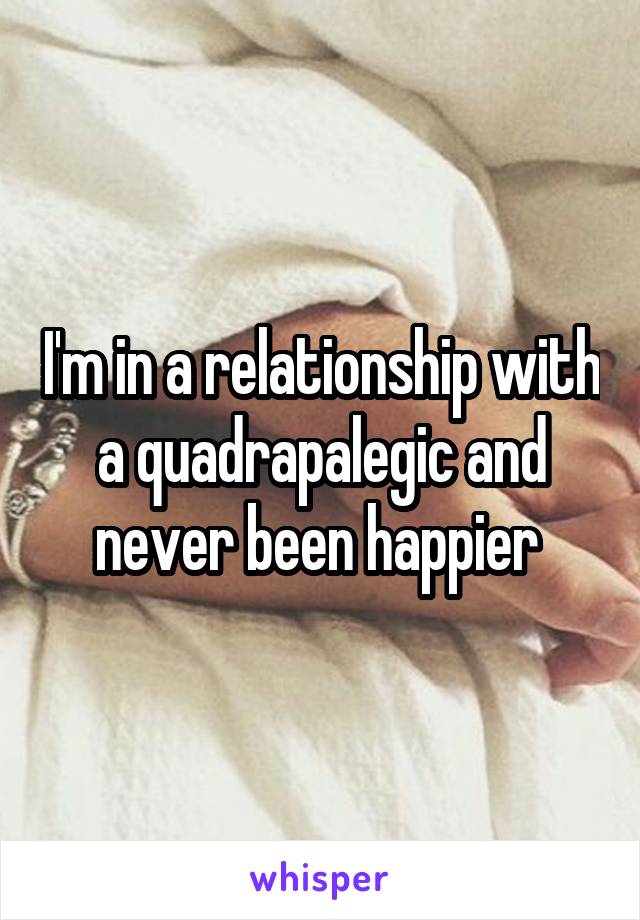 I'm in a relationship with a quadrapalegic and never been happier 