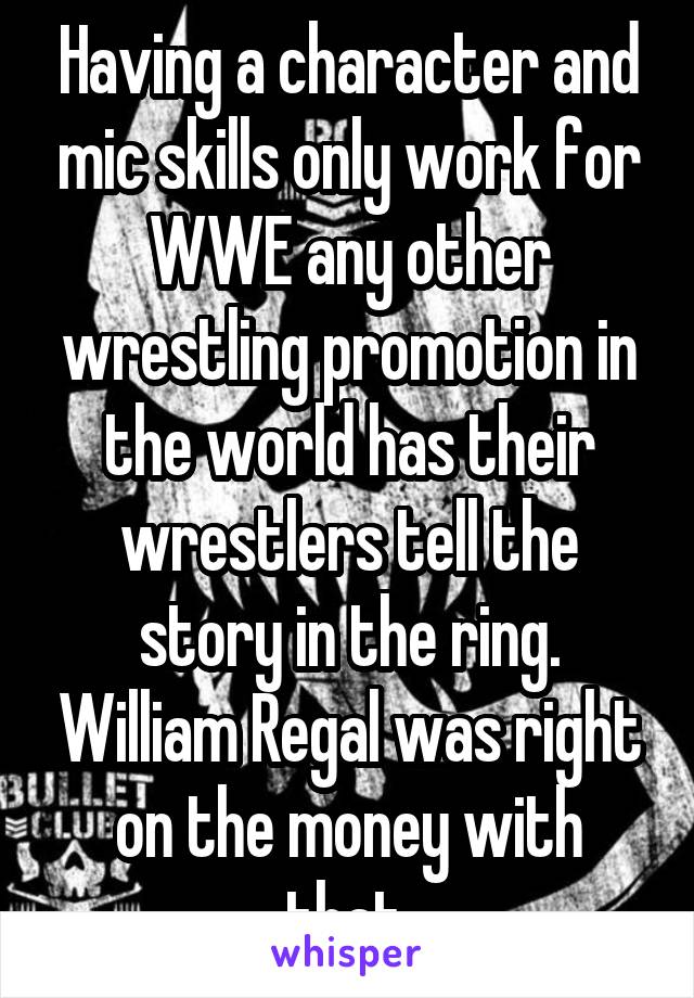 Having a character and mic skills only work for WWE any other wrestling promotion in the world has their wrestlers tell the story in the ring. William Regal was right on the money with that.