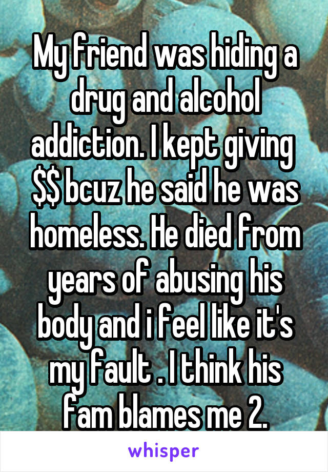 My friend was hiding a drug and alcohol addiction. I kept giving  $$ bcuz he said he was homeless. He died from years of abusing his body and i feel like it's my fault . I think his fam blames me 2.