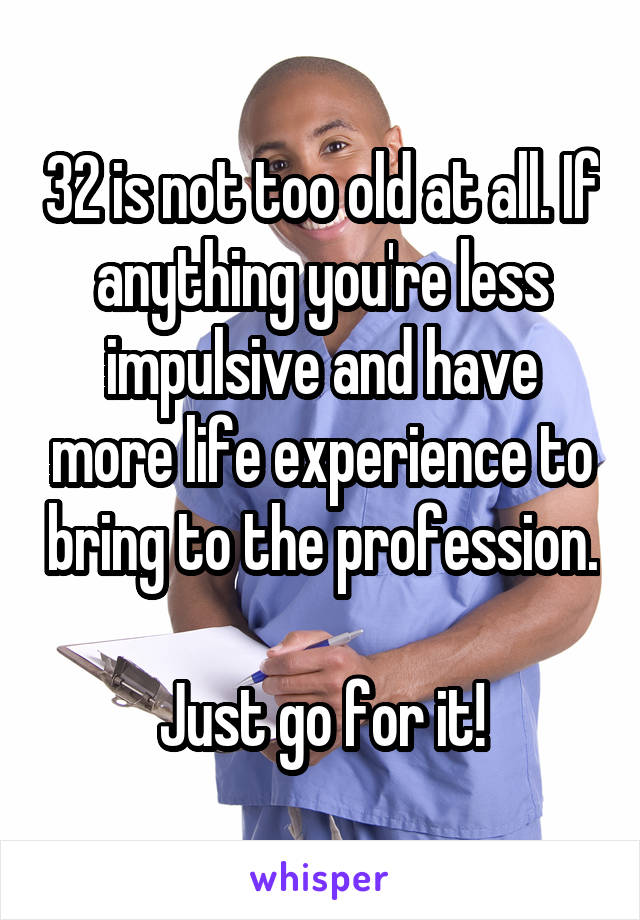 32 is not too old at all. If anything you're less impulsive and have more life experience to bring to the profession. 
Just go for it!