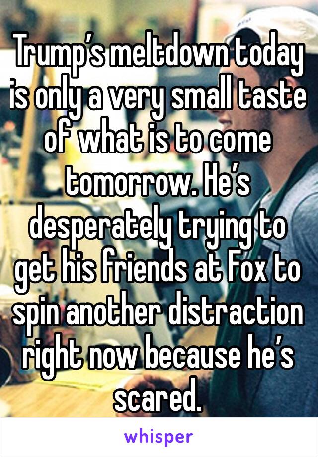 Trump’s meltdown today is only a very small taste of what is to come tomorrow. He’s desperately trying to get his friends at Fox to spin another distraction right now because he’s scared. 