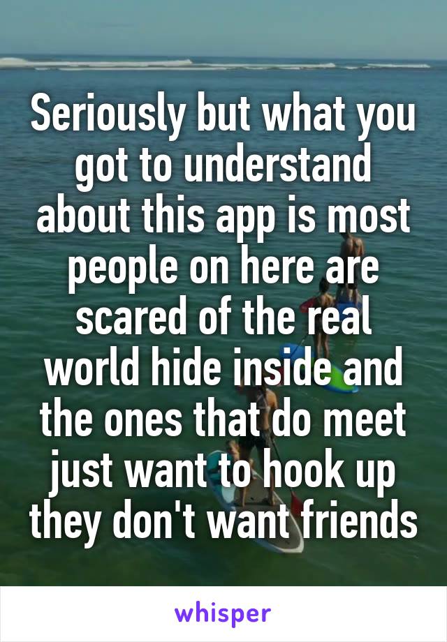 Seriously but what you got to understand about this app is most people on here are scared of the real world hide inside and the ones that do meet just want to hook up they don't want friends