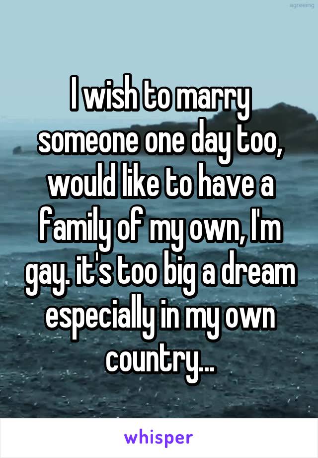 I wish to marry someone one day too, would like to have a family of my own, I'm gay. it's too big a dream especially in my own country...