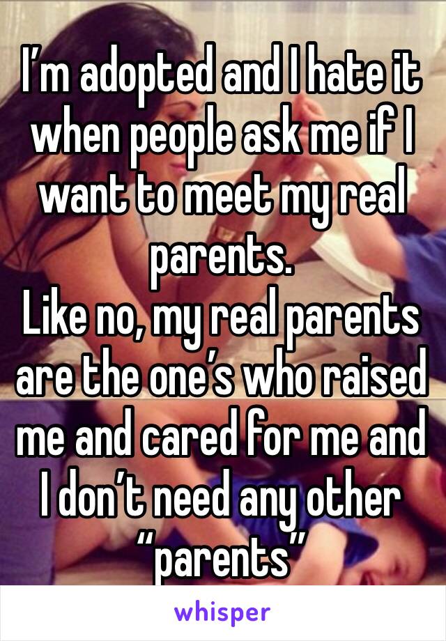 I’m adopted and I hate it when people ask me if I want to meet my real parents.
Like no, my real parents are the one’s who raised me and cared for me and I don’t need any other “parents”