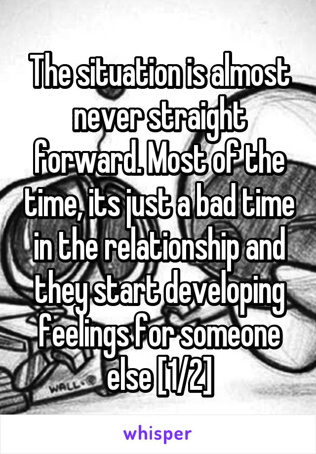 The situation is almost never straight forward. Most of the time, its just a bad time in the relationship and they start developing feelings for someone else [1/2]