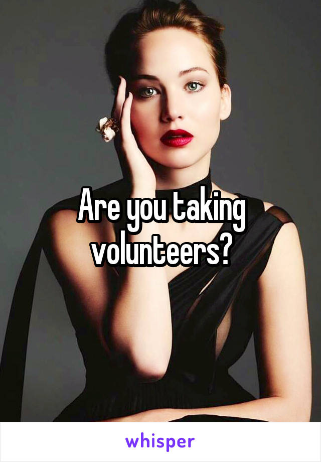 Are you taking volunteers?