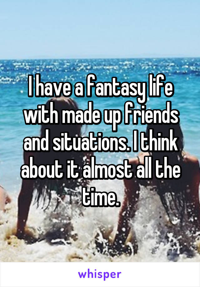 I have a fantasy life with made up friends and situations. I think about it almost all the time.