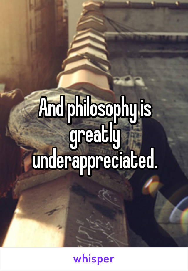 And philosophy is greatly underappreciated.