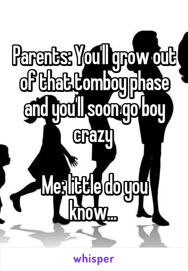 Parents: You'll grow out of that tomboy phase and you'll soon go boy crazy 

Me: little do you know... 