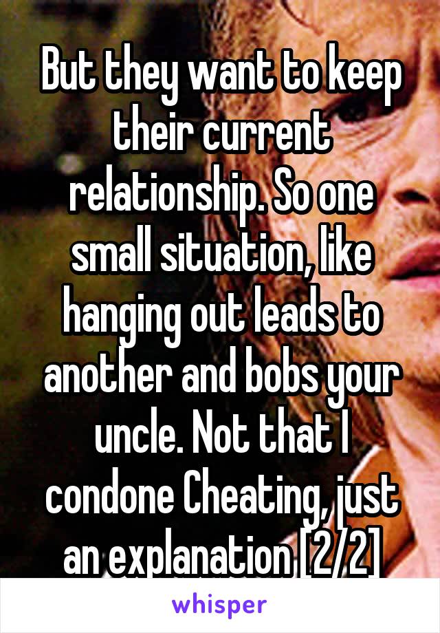 But they want to keep their current relationship. So one small situation, like hanging out leads to another and bobs your uncle. Not that I condone Cheating, just an explanation [2/2]