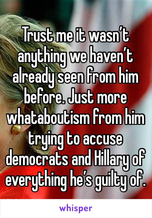 Trust me it wasn’t anything we haven’t already seen from him before. Just more whataboutism from him trying to accuse democrats and Hillary of everything he’s guilty of. 