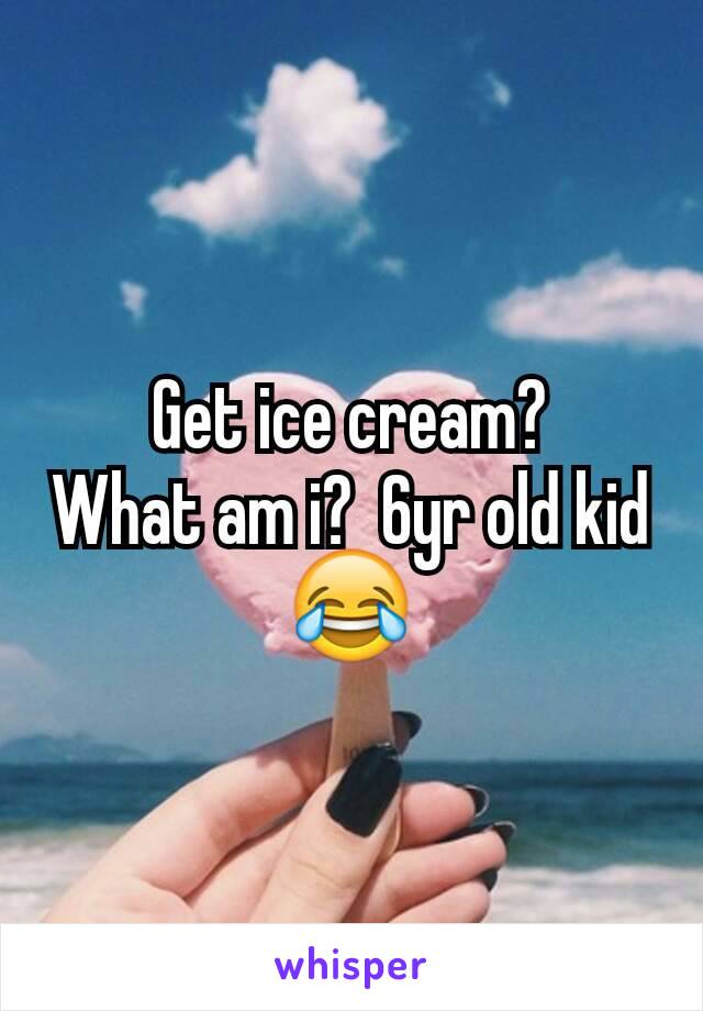 Get ice cream?
What am i?  6yr old kid 😂