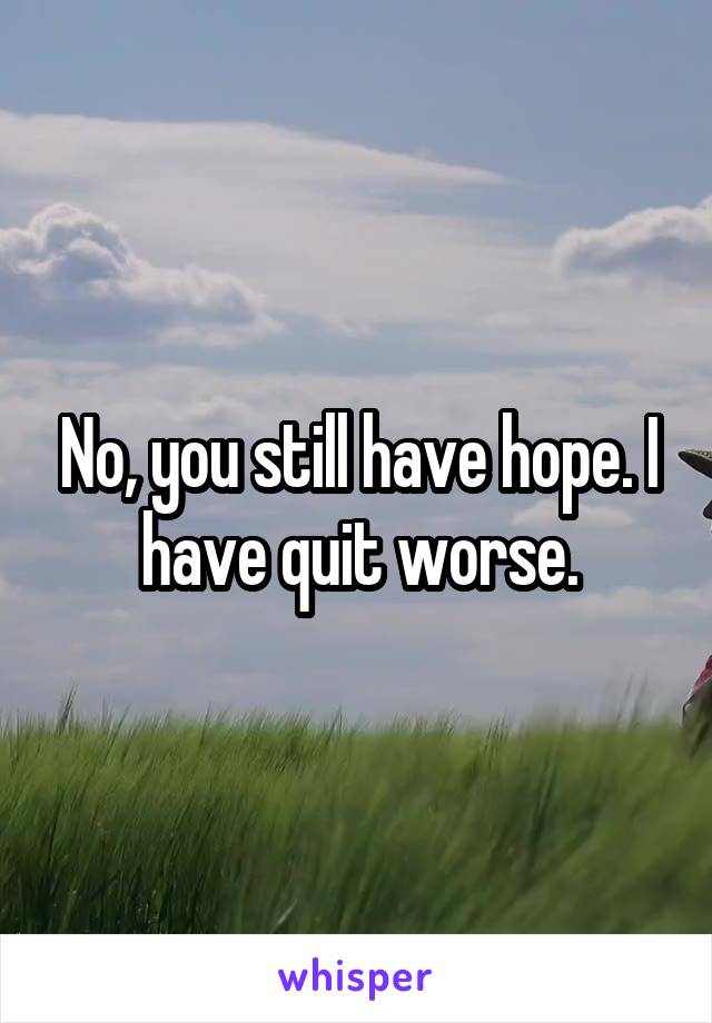 No, you still have hope. I have quit worse.