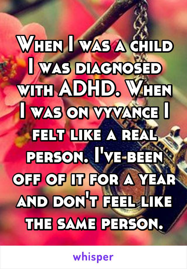 When I was a child I was diagnosed with ADHD. When I was on vyvance I felt like a real person. I've been off of it for a year and don't feel like the same person.