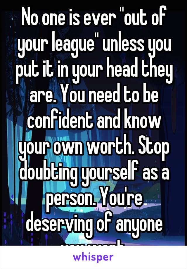 No one is ever "out of your league" unless you put it in your head they are. You need to be confident and know your own worth. Stop doubting yourself as a person. You're deserving of anyone you want.