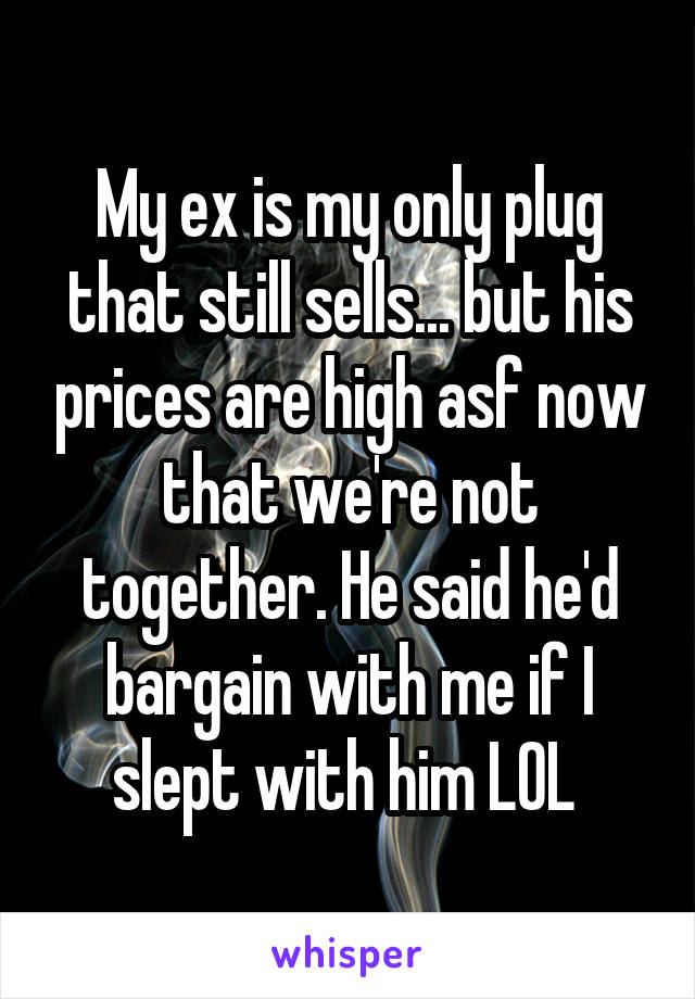 My ex is my only plug that still sells... but his prices are high asf now that we're not together. He said he'd bargain with me if I slept with him LOL 