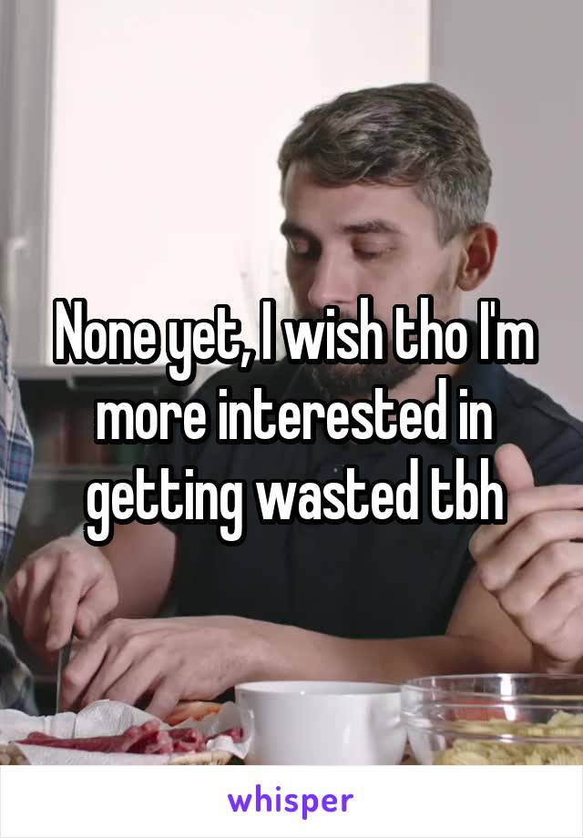 None yet, I wish tho I'm more interested in getting wasted tbh