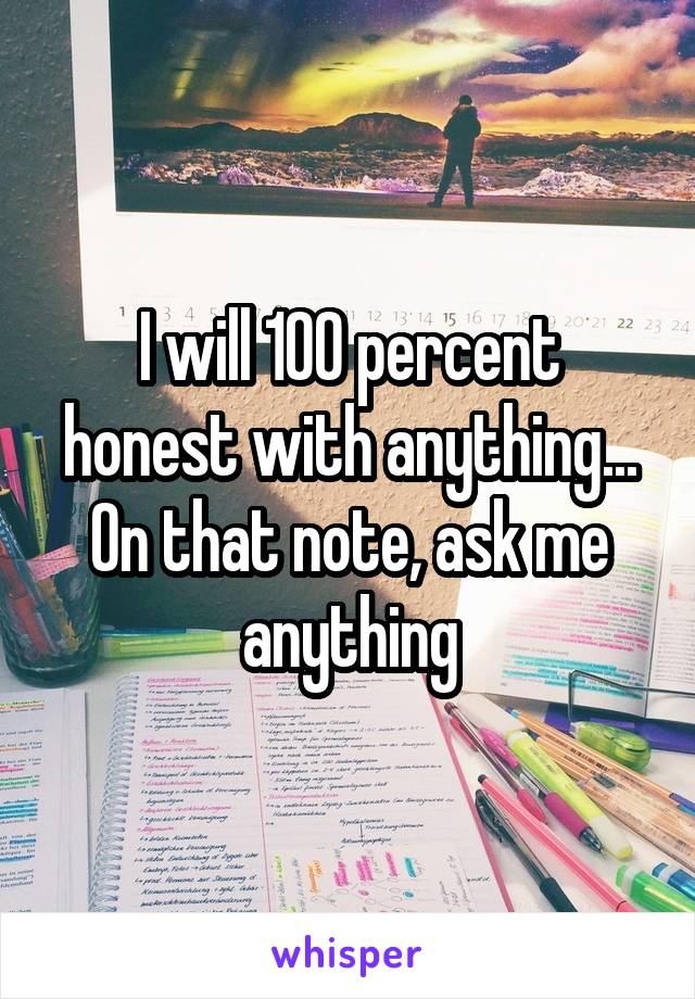 I will 100 percent honest with anything...
On that note, ask me anything