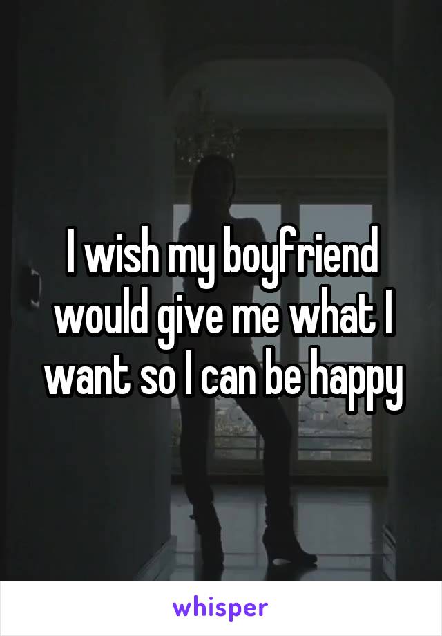 I wish my boyfriend would give me what I want so I can be happy