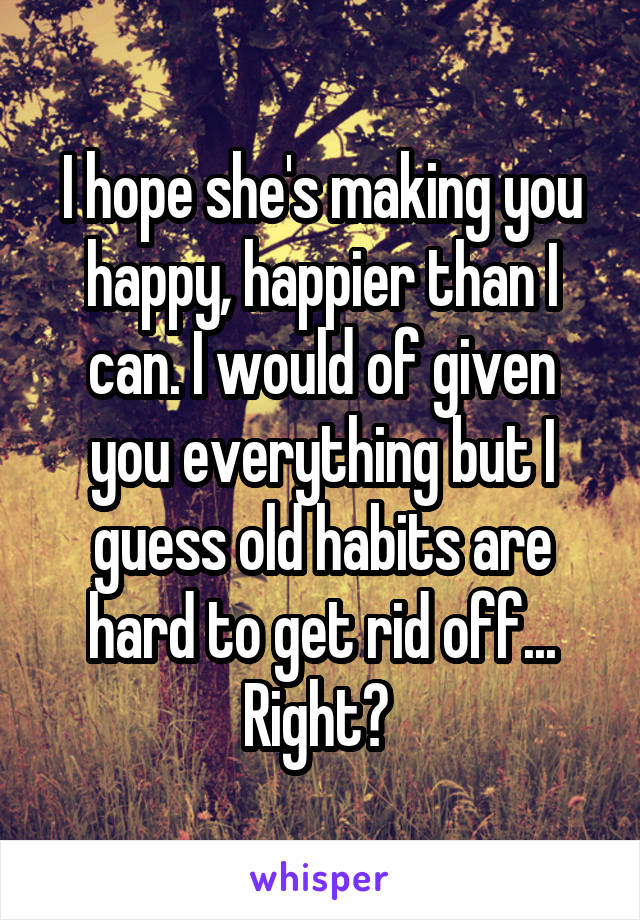 I hope she's making you happy, happier than I can. I would of given you everything but I guess old habits are hard to get rid off... Right? 