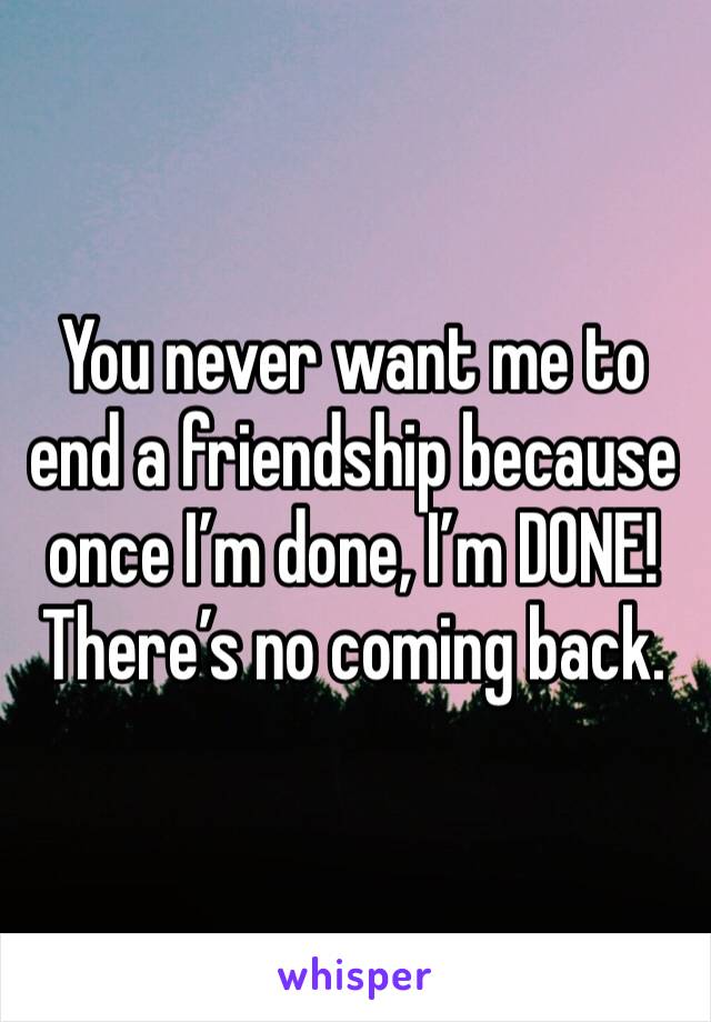 You never want me to end a friendship because once I’m done, I’m DONE! There’s no coming back.